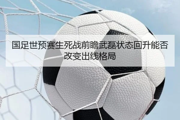 国足世预赛生死战前瞻武磊状态回升能否改变出线格局