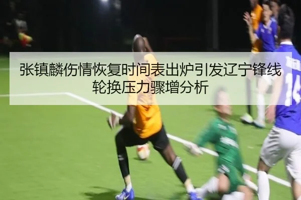张镇麟伤情恢复时间表出炉引发辽宁锋线轮换压力骤增分析