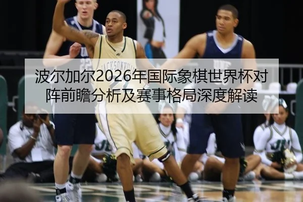 波尔加尔2026年国际象棋世界杯对阵前瞻分析及赛事格局深度解读
