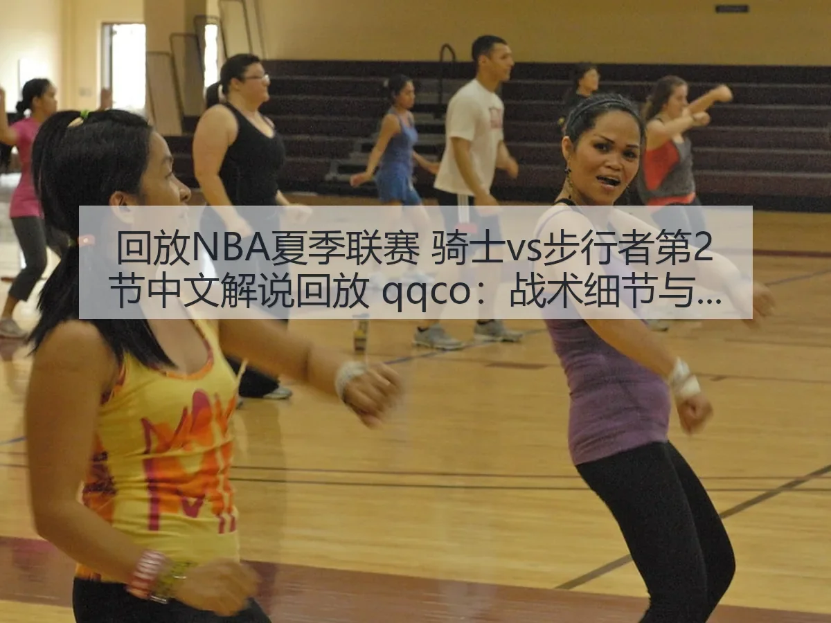 回放NBA夏季联赛 骑士vs步行者第2节中文解说回放 qqco：战术细节与看点解析
